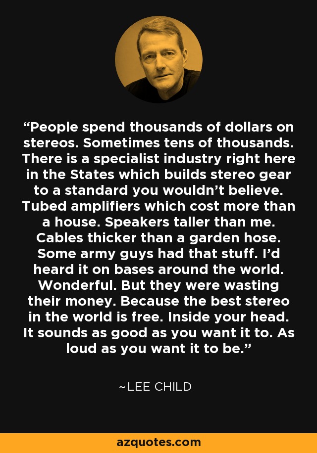 People spend thousands of dollars on stereos. Sometimes tens of thousands. There is a specialist industry right here in the States which builds stereo gear to a standard you wouldn't believe. Tubed amplifiers which cost more than a house. Speakers taller than me. Cables thicker than a garden hose. Some army guys had that stuff. I'd heard it on bases around the world. Wonderful. But they were wasting their money. Because the best stereo in the world is free. Inside your head. It sounds as good as you want it to. As loud as you want it to be. - Lee Child