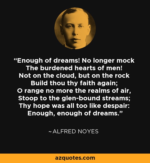 Enough of dreams! No longer mock The burdened hearts of men! Not on the cloud, but on the rock Build thou thy faith again; O range no more the realms of air, Stoop to the glen-bound streams; Thy hope was all too like despair: Enough, enough of dreams. - Alfred Noyes