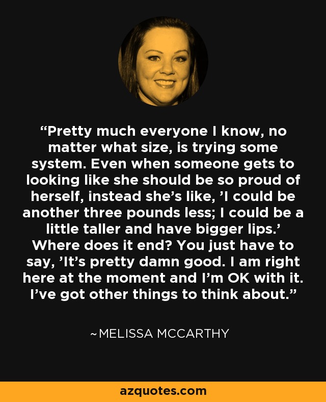 Pretty much everyone I know, no matter what size, is trying some system. Even when someone gets to looking like she should be so proud of herself, instead she's like, 'I could be another three pounds less; I could be a little taller and have bigger lips.' Where does it end? You just have to say, 'It's pretty damn good. I am right here at the moment and I'm OK with it. I've got other things to think about.' - Melissa McCarthy