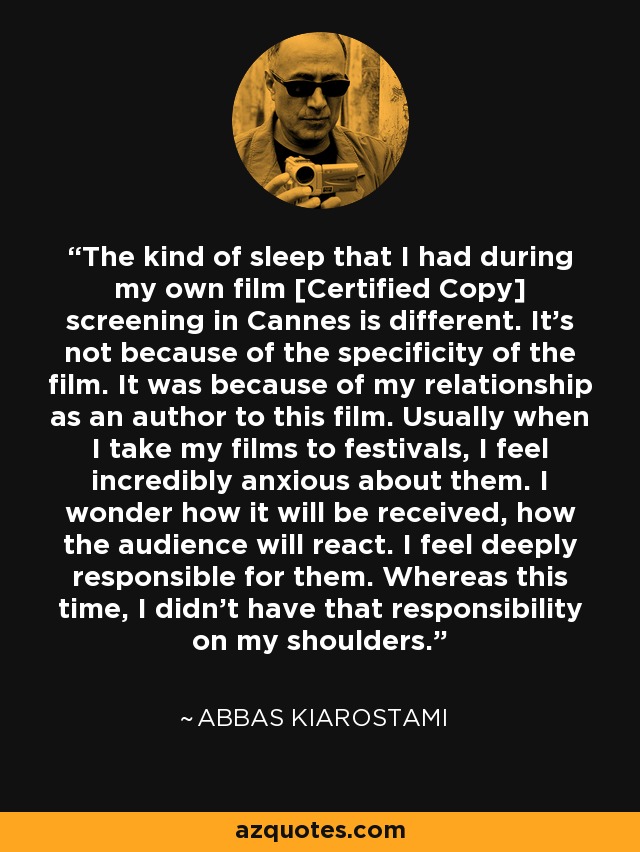 The kind of sleep that I had during my own film [Certified Copy] screening in Cannes is different. It's not because of the specificity of the film. It was because of my relationship as an author to this film. Usually when I take my films to festivals, I feel incredibly anxious about them. I wonder how it will be received, how the audience will react. I feel deeply responsible for them. Whereas this time, I didn't have that responsibility on my shoulders. - Abbas Kiarostami