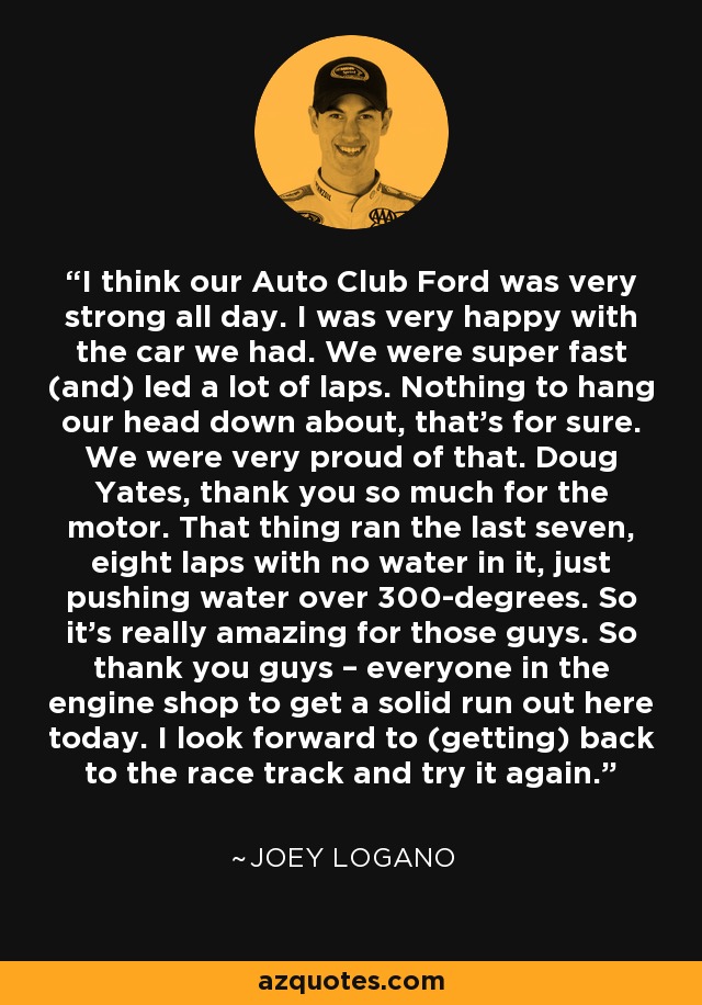 I think our Auto Club Ford was very strong all day. I was very happy with the car we had. We were super fast (and) led a lot of laps. Nothing to hang our head down about, that's for sure. We were very proud of that. Doug Yates, thank you so much for the motor. That thing ran the last seven, eight laps with no water in it, just pushing water over 300-degrees. So it's really amazing for those guys. So thank you guys – everyone in the engine shop to get a solid run out here today. I look forward to (getting) back to the race track and try it again. - Joey Logano