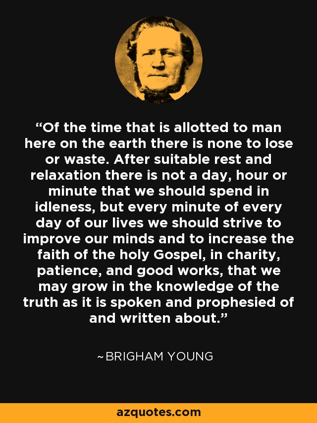Of the time that is allotted to man here on the earth there is none to lose or waste. After suitable rest and relaxation there is not a day, hour or minute that we should spend in idleness, but every minute of every day of our lives we should strive to improve our minds and to increase the faith of the holy Gospel, in charity, patience, and good works, that we may grow in the knowledge of the truth as it is spoken and prophesied of and written about. - Brigham Young