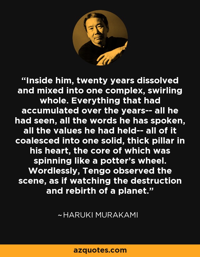 Inside him, twenty years dissolved and mixed into one complex, swirling whole. Everything that had accumulated over the years-- all he had seen, all the words he has spoken, all the values he had held-- all of it coalesced into one solid, thick pillar in his heart, the core of which was spinning like a potter's wheel. Wordlessly, Tengo observed the scene, as if watching the destruction and rebirth of a planet. - Haruki Murakami