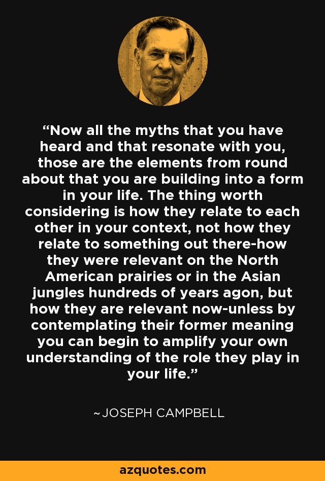 Now all the myths that you have heard and that resonate with you, those are the elements from round about that you are building into a form in your life. The thing worth considering is how they relate to each other in your context, not how they relate to something out there-how they were relevant on the North American prairies or in the Asian jungles hundreds of years agon, but how they are relevant now-unless by contemplating their former meaning you can begin to amplify your own understanding of the role they play in your life. - Joseph Campbell