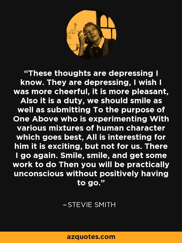 These thoughts are depressing I know. They are depressing, I wish I was more cheerful, it is more pleasant, Also it is a duty, we should smile as well as submitting To the purpose of One Above who is experimenting With various mixtures of human character which goes best, All is interesting for him it is exciting, but not for us. There I go again. Smile, smile, and get some work to do Then you will be practically unconscious without positively having to go. - Stevie Smith