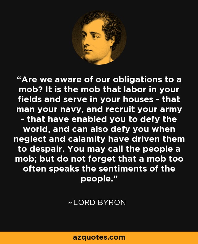 Are we aware of our obligations to a mob? It is the mob that labor in your fields and serve in your houses - that man your navy, and recruit your army - that have enabled you to defy the world, and can also defy you when neglect and calamity have driven them to despair. You may call the people a mob; but do not forget that a mob too often speaks the sentiments of the people. - Lord Byron