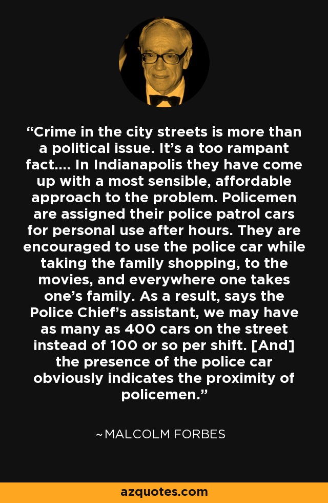 Crime in the city streets is more than a political issue. It's a too rampant fact.... In Indianapolis they have come up with a most sensible, affordable approach to the problem. Policemen are assigned their police patrol cars for personal use after hours. They are encouraged to use the police car while taking the family shopping, to the movies, and everywhere one takes one's family. As a result, says the Police Chief's assistant, we may have as many as 400 cars on the street instead of 100 or so per shift. [And] the presence of the police car obviously indicates the proximity of policemen. - Malcolm Forbes