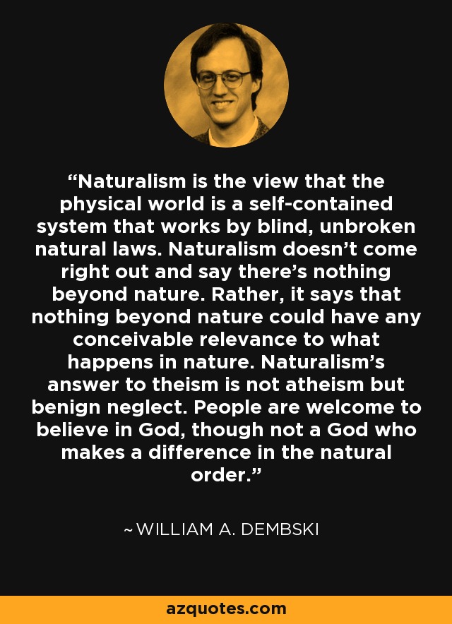 Naturalism is the view that the physical world is a self-contained system that works by blind, unbroken natural laws. Naturalism doesn't come right out and say there's nothing beyond nature. Rather, it says that nothing beyond nature could have any conceivable relevance to what happens in nature. Naturalism's answer to theism is not atheism but benign neglect. People are welcome to believe in God, though not a God who makes a difference in the natural order. - William A. Dembski