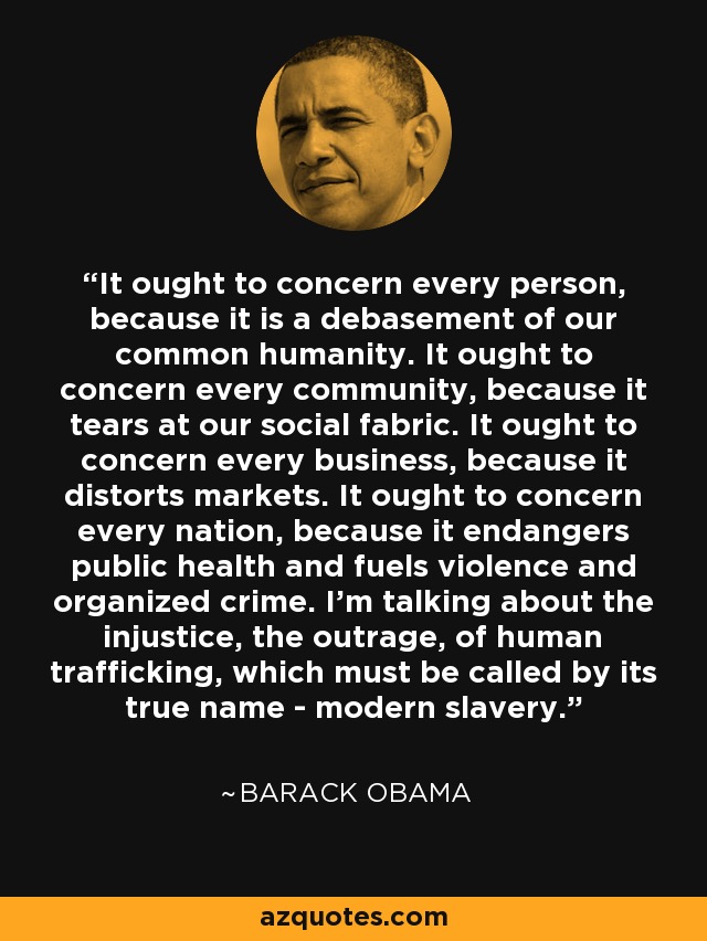 It ought to concern every person, because it is a debasement of our common humanity. It ought to concern every community, because it tears at our social fabric. It ought to concern every business, because it distorts markets. It ought to concern every nation, because it endangers public health and fuels violence and organized crime. I’m talking about the injustice, the outrage, of human trafficking, which must be called by its true name - modern slavery. - Barack Obama