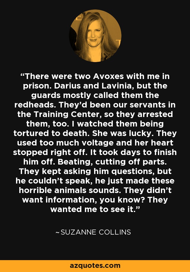 There were two Avoxes with me in prison. Darius and Lavinia, but the guards mostly called them the redheads. They'd been our servants in the Training Center, so they arrested them, too. I watched them being tortured to death. She was lucky. They used too much voltage and her heart stopped right off. It took days to finish him off. Beating, cutting off parts. They kept asking him questions, but he couldn't speak, he just made these horrible animals sounds. They didn't want information, you know? They wanted me to see it. - Suzanne Collins