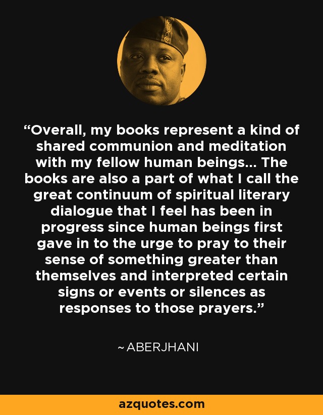 Overall, my books represent a kind of shared communion and meditation with my fellow human beings... The books are also a part of what I call the great continuum of spiritual literary dialogue that I feel has been in progress since human beings first gave in to the urge to pray to their sense of something greater than themselves and interpreted certain signs or events or silences as responses to those prayers. - Aberjhani