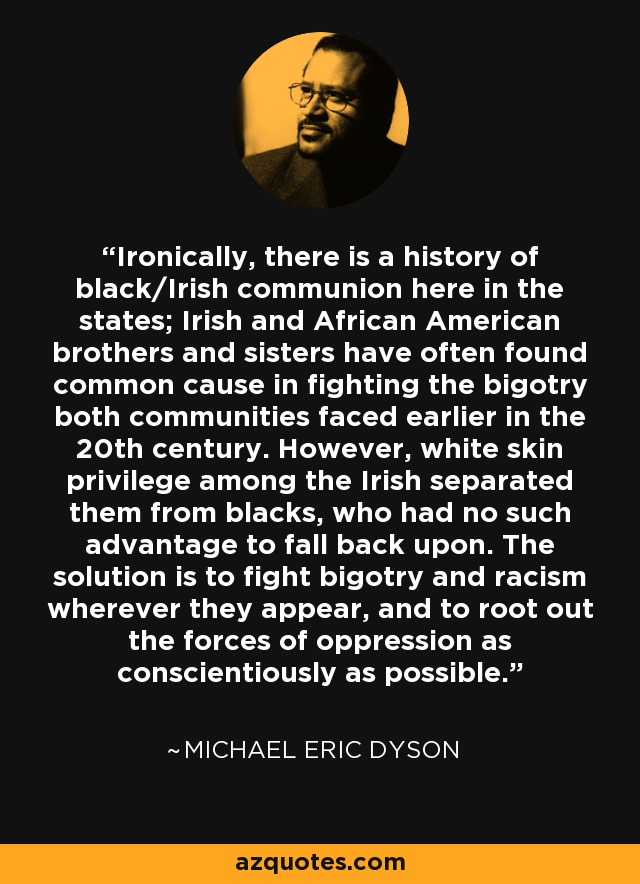 Ironically, there is a history of black/Irish communion here in the states; Irish and African American brothers and sisters have often found common cause in fighting the bigotry both communities faced earlier in the 20th century. However, white skin privilege among the Irish separated them from blacks, who had no such advantage to fall back upon. The solution is to fight bigotry and racism wherever they appear, and to root out the forces of oppression as conscientiously as possible. - Michael Eric Dyson