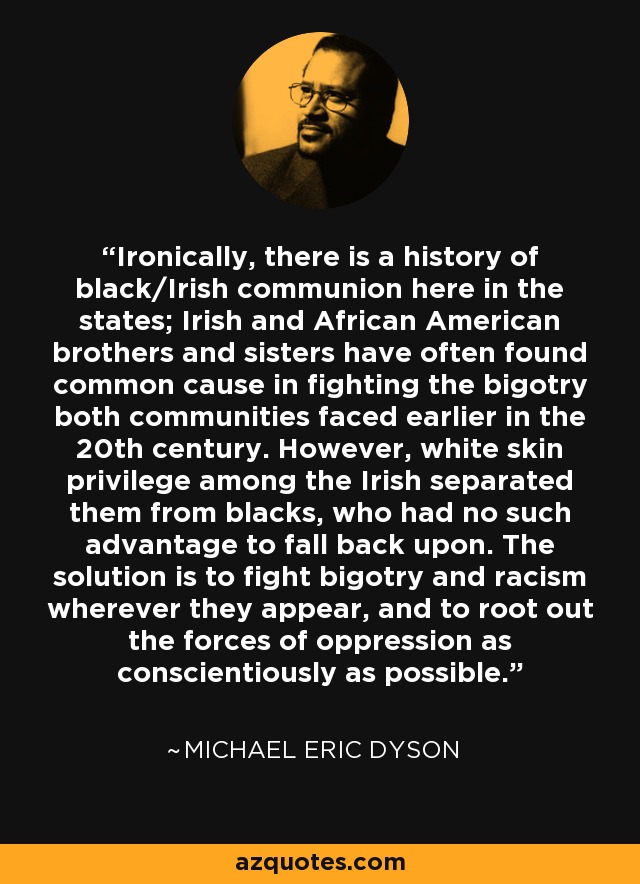 Ironically, there is a history of black/Irish communion here in the states; Irish and African American brothers and sisters have often found common cause in fighting the bigotry both communities faced earlier in the 20th century. However, white skin privilege among the Irish separated them from blacks, who had no such advantage to fall back upon. The solution is to fight bigotry and racism wherever they appear, and to root out the forces of oppression as conscientiously as possible. - Michael Eric Dyson