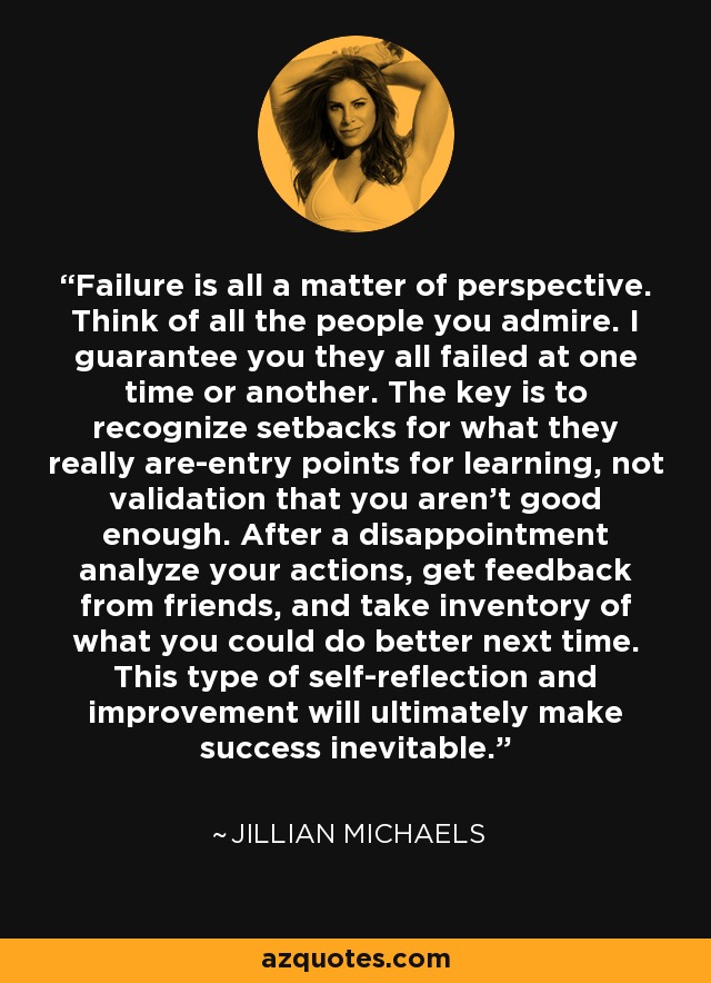 Failure is all a matter of perspective. Think of all the people you admire. I guarantee you they all failed at one time or another. The key is to recognize setbacks for what they really are-entry points for learning, not validation that you aren't good enough. After a disappointment analyze your actions, get feedback from friends, and take inventory of what you could do better next time. This type of self-reflection and improvement will ultimately make success inevitable. - Jillian Michaels