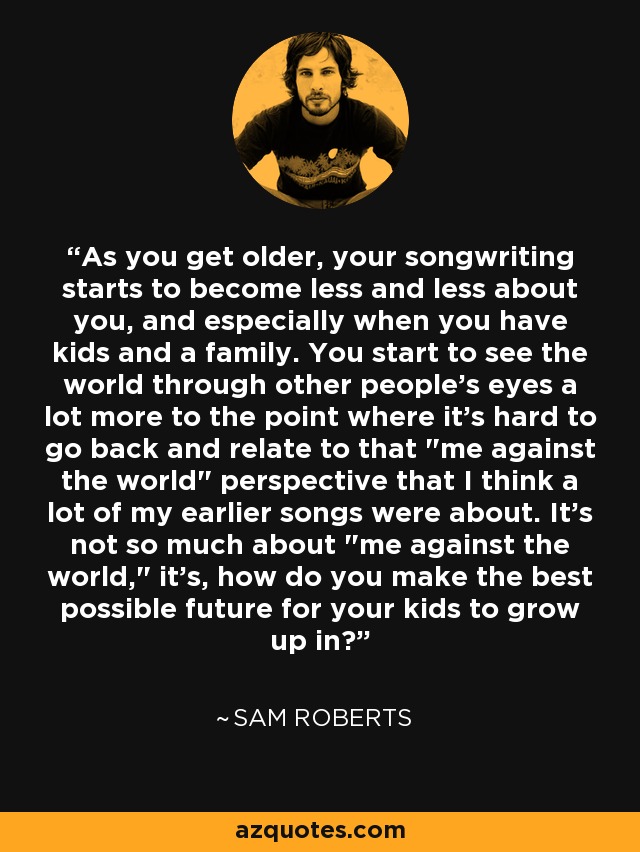 As you get older, your songwriting starts to become less and less about you, and especially when you have kids and a family. You start to see the world through other people's eyes a lot more to the point where it's hard to go back and relate to that 