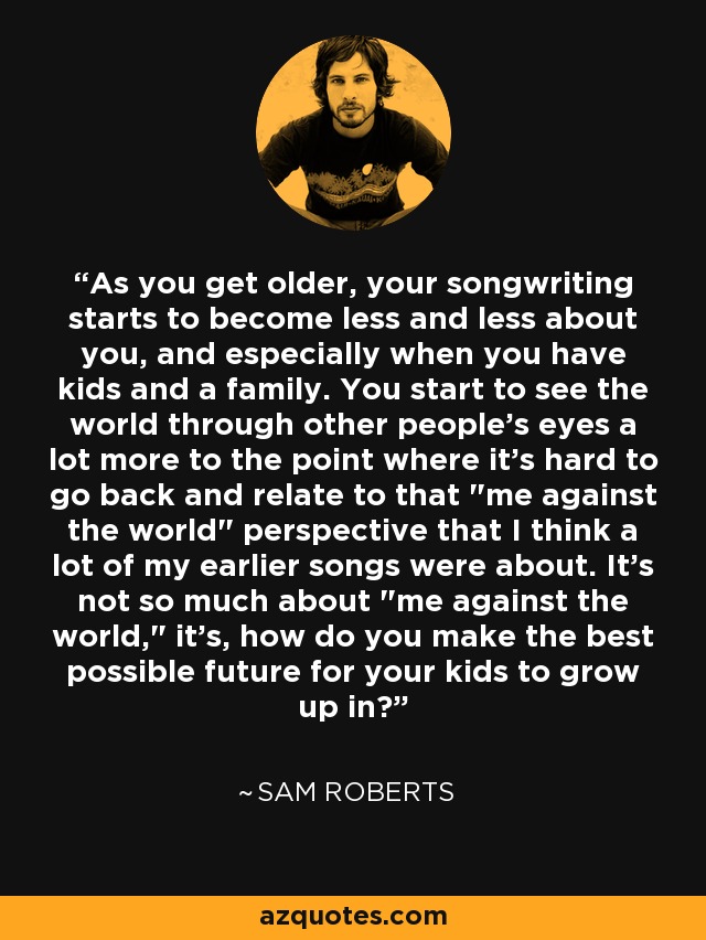 As you get older, your songwriting starts to become less and less about you, and especially when you have kids and a family. You start to see the world through other people's eyes a lot more to the point where it's hard to go back and relate to that 