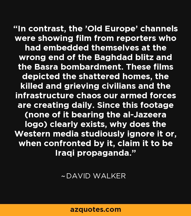 In contrast, the 'Old Europe' channels were showing film from reporters who had embedded themselves at the wrong end of the Baghdad blitz and the Basra bombardment. These films depicted the shattered homes, the killed and grieving civilians and the infrastructure chaos our armed forces are creating daily. Since this footage (none of it bearing the al-Jazeera logo) clearly exists, why does the Western media studiously ignore it or, when confronted by it, claim it to be Iraqi propaganda. - David Walker