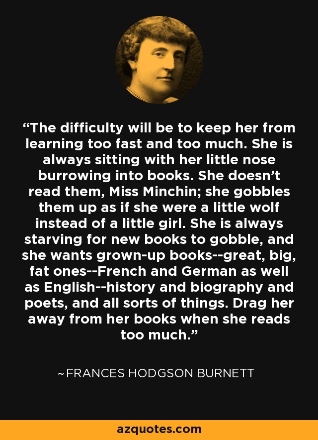 The difficulty will be to keep her from learning too fast and too much. She is always sitting with her little nose burrowing into books. She doesn't read them, Miss Minchin; she gobbles them up as if she were a little wolf instead of a little girl. She is always starving for new books to gobble, and she wants grown-up books--great, big, fat ones--French and German as well as English--history and biography and poets, and all sorts of things. Drag her away from her books when she reads too much. - Frances Hodgson Burnett