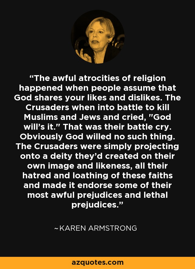 The awful atrocities of religion happened when people assume that God shares your likes and dislikes. The Crusaders when into battle to kill Muslims and Jews and cried, 