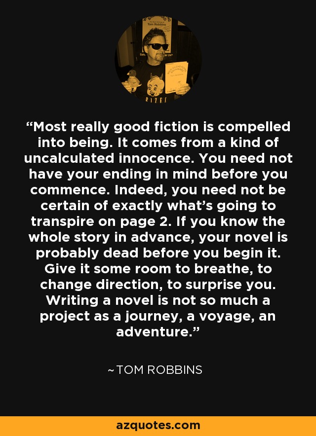 Most really good fiction is compelled into being. It comes from a kind of uncalculated innocence. You need not have your ending in mind before you commence. Indeed, you need not be certain of exactly what's going to transpire on page 2. If you know the whole story in advance, your novel is probably dead before you begin it. Give it some room to breathe, to change direction, to surprise you. Writing a novel is not so much a project as a journey, a voyage, an adventure. - Tom Robbins
