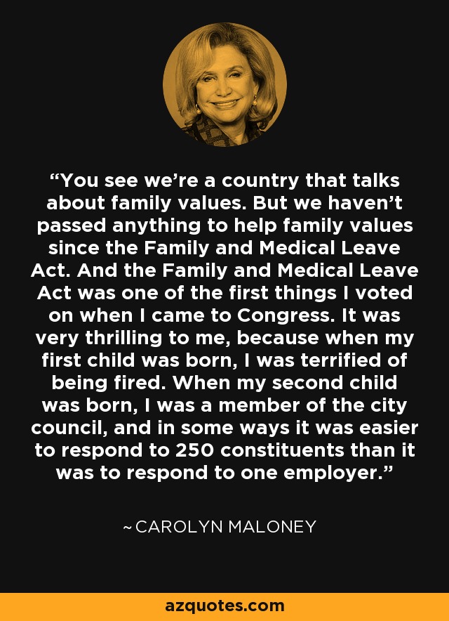 You see we're a country that talks about family values. But we haven't passed anything to help family values since the Family and Medical Leave Act. And the Family and Medical Leave Act was one of the first things I voted on when I came to Congress. It was very thrilling to me, because when my first child was born, I was terrified of being fired. When my second child was born, I was a member of the city council, and in some ways it was easier to respond to 250 constituents than it was to respond to one employer. - Carolyn Maloney