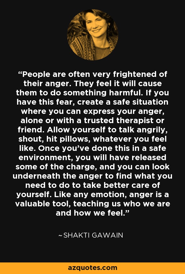 People are often very frightened of their anger. They feel it will cause them to do something harmful. If you have this fear, create a safe situation where you can express your anger, alone or with a trusted therapist or friend. Allow yourself to talk angrily, shout, hit pillows, whatever you feel like. Once you've done this in a safe environment, you will have released some of the charge, and you can look underneath the anger to find what you need to do to take better care of yourself. Like any emotion, anger is a valuable tool, teaching us who we are and how we feel. - Shakti Gawain
