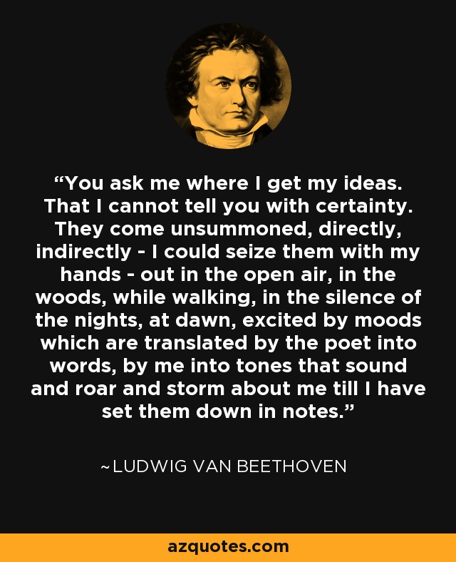 You ask me where I get my ideas. That I cannot tell you with certainty. They come unsummoned, directly, indirectly - I could seize them with my hands - out in the open air, in the woods, while walking, in the silence of the nights, at dawn, excited by moods which are translated by the poet into words, by me into tones that sound and roar and storm about me till I have set them down in notes. - Ludwig van Beethoven