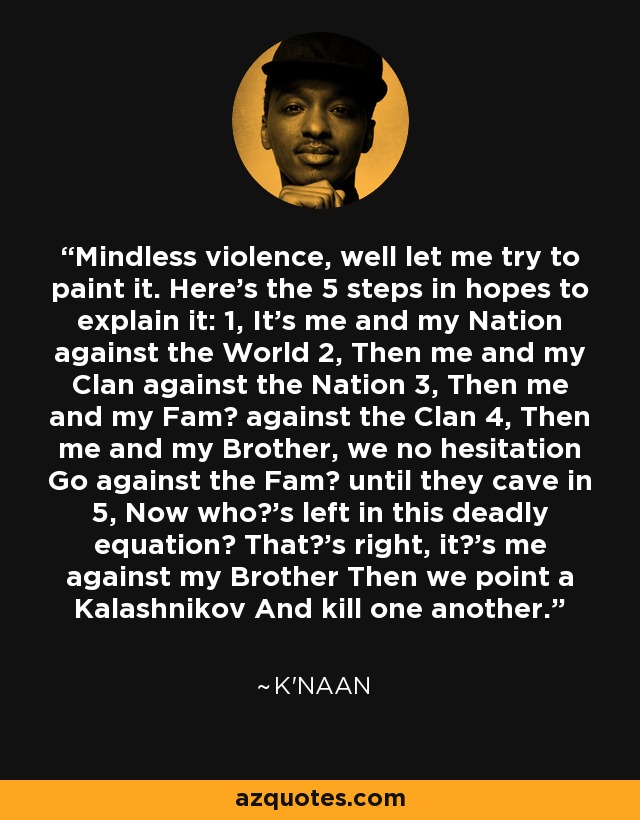 Mindless violence, well let me try to paint it. Here's the 5 steps in hopes to explain it: 1, It's me and my Nation against the World 2, Then me and my Clan against the Nation 3, Then me and my Fam against the Clan 4, Then me and my Brother, we no hesitation Go against the Fam until they cave in 5, Now who's left in this deadly equation? That's right, it's me against my Brother Then we point a Kalashnikov And kill one another. - K'naan