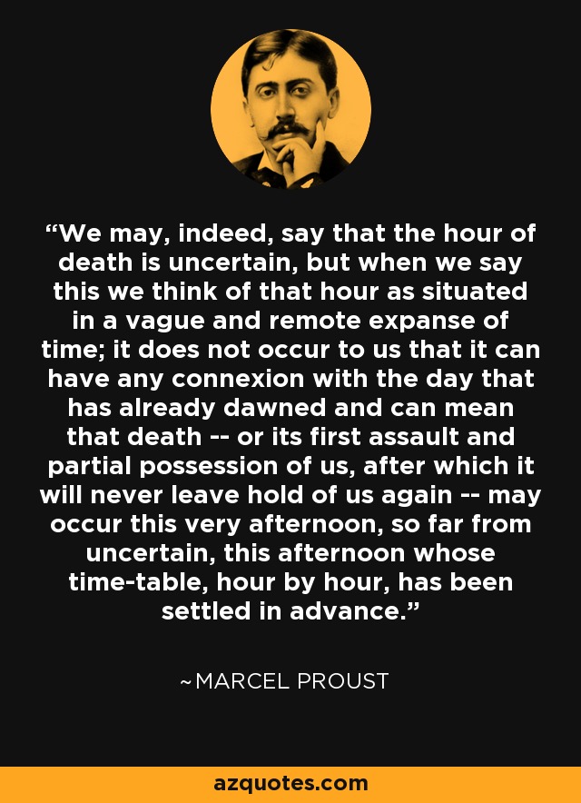 We may, indeed, say that the hour of death is uncertain, but when we say this we think of that hour as situated in a vague and remote expanse of time; it does not occur to us that it can have any connexion with the day that has already dawned and can mean that death -- or its first assault and partial possession of us, after which it will never leave hold of us again -- may occur this very afternoon, so far from uncertain, this afternoon whose time-table, hour by hour, has been settled in advance. - Marcel Proust