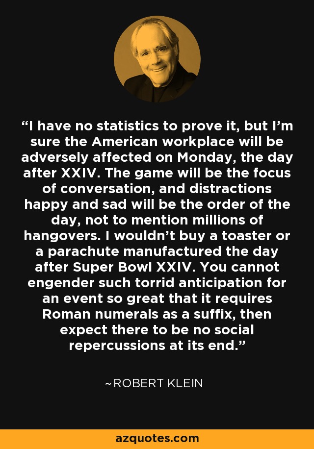 I have no statistics to prove it, but I'm sure the American workplace will be adversely affected on Monday, the day after XXIV. The game will be the focus of conversation, and distractions happy and sad will be the order of the day, not to mention millions of hangovers. I wouldn't buy a toaster or a parachute manufactured the day after Super Bowl XXIV. You cannot engender such torrid anticipation for an event so great that it requires Roman numerals as a suffix, then expect there to be no social repercussions at its end. - Robert Klein