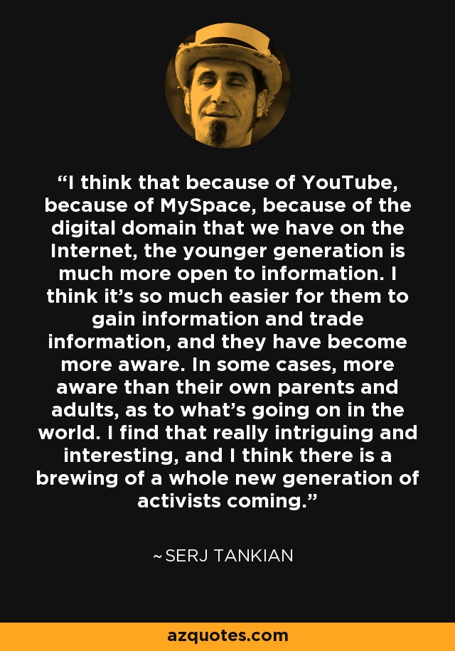 I think that because of YouTube, because of MySpace, because of the digital domain that we have on the Internet, the younger generation is much more open to information. I think it's so much easier for them to gain information and trade information, and they have become more aware. In some cases, more aware than their own parents and adults, as to what's going on in the world. I find that really intriguing and interesting, and I think there is a brewing of a whole new generation of activists coming. - Serj Tankian