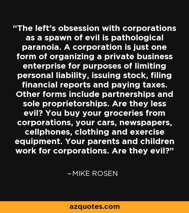 The left's obsession with corporations as a spawn of evil is pathological paranoia. A corporation is just one form of organizing a private business enterprise for purposes of limiting personal liability, issuing stock, filing financial reports and paying taxes. Other forms include partnerships and sole proprietorships. Are they less evil? You buy your groceries from corporations, your cars, newspapers, cellphones, clothing and exercise equipment. Your parents and children work for corporations. Are they evil? - Mike Rosen
