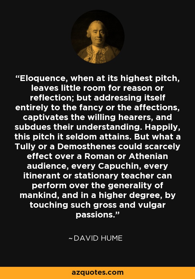 Eloquence, when at its highest pitch, leaves little room for reason or reflection; but addressing itself entirely to the fancy or the affections, captivates the willing hearers, and subdues their understanding. Happily, this pitch it seldom attains. But what a Tully or a Demosthenes could scarcely effect over a Roman or Athenian audience, every Capuchin, every itinerant or stationary teacher can perform over the generality of mankind, and in a higher degree, by touching such gross and vulgar passions. - David Hume