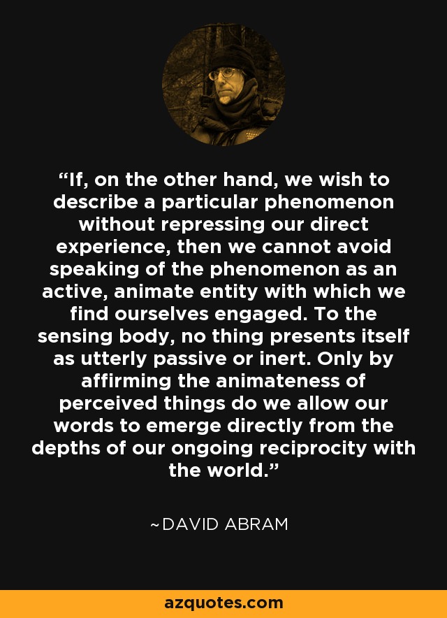 If, on the other hand, we wish to describe a particular phenomenon without repressing our direct experience, then we cannot avoid speaking of the phenomenon as an active, animate entity with which we find ourselves engaged. To the sensing body, no thing presents itself as utterly passive or inert. Only by affirming the animateness of perceived things do we allow our words to emerge directly from the depths of our ongoing reciprocity with the world. - David Abram