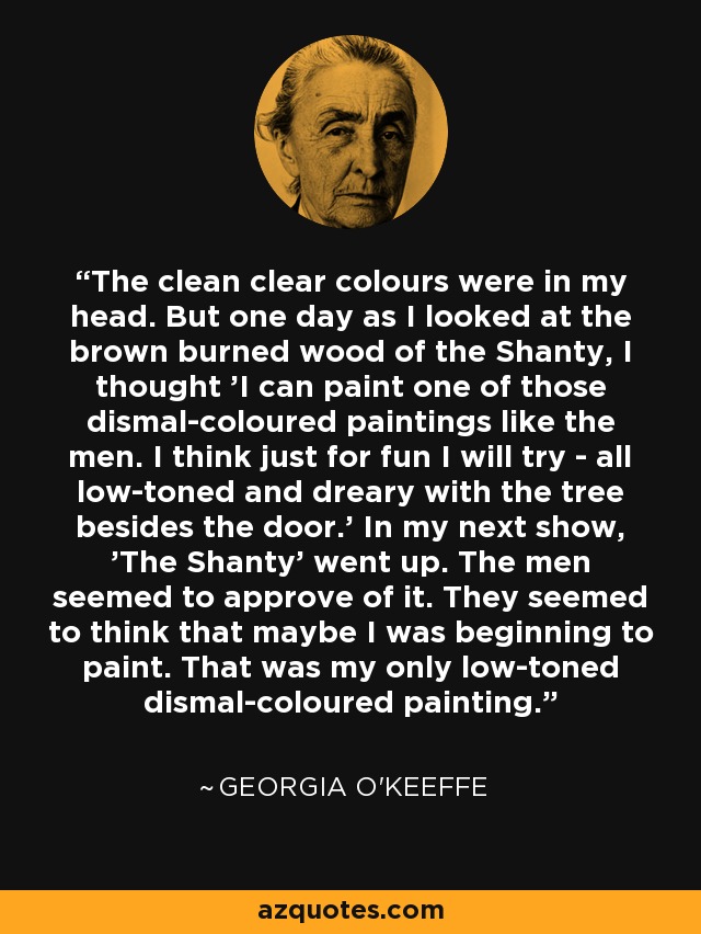 The clean clear colours were in my head. But one day as I looked at the brown burned wood of the Shanty, I thought 'I can paint one of those dismal-coloured paintings like the men. I think just for fun I will try - all low-toned and dreary with the tree besides the door.' In my next show, 'The Shanty' went up. The men seemed to approve of it. They seemed to think that maybe I was beginning to paint. That was my only low-toned dismal-coloured painting. - Georgia O'Keeffe