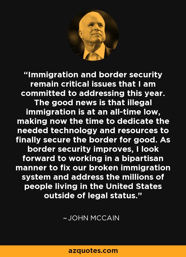 Immigration and border security remain critical issues that I am committed to addressing this year. The good news is that illegal immigration is at an all-time low, making now the time to dedicate the needed technology and resources to finally secure the border for good. As border security improves, I look forward to working in a bipartisan manner to fix our broken immigration system and address the millions of people living in the United States outside of legal status. - John McCain