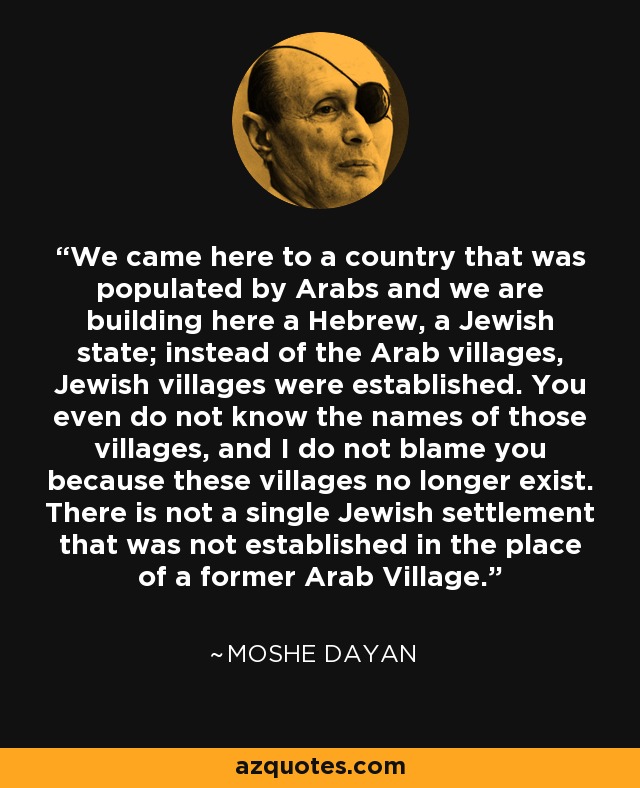 We came here to a country that was populated by Arabs and we are building here a Hebrew, a Jewish state; instead of the Arab villages, Jewish villages were established. You even do not know the names of those villages, and I do not blame you because these villages no longer exist. There is not a single Jewish settlement that was not established in the place of a former Arab Village. - Moshe Dayan