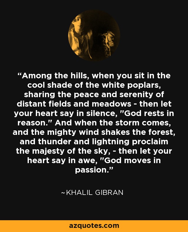 Among the hills, when you sit in the cool shade of the white poplars, sharing the peace and serenity of distant fields and meadows - then let your heart say in silence, 