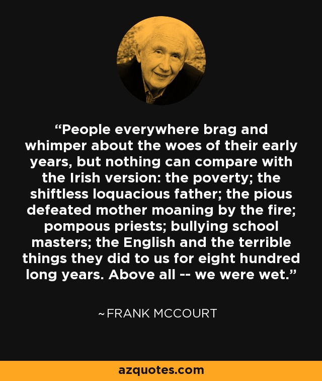 People everywhere brag and whimper about the woes of their early years, but nothing can compare with the Irish version: the poverty; the shiftless loquacious father; the pious defeated mother moaning by the fire; pompous priests; bullying school masters; the English and the terrible things they did to us for eight hundred long years. Above all -- we were wet. - Frank McCourt