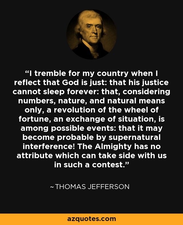 I tremble for my country when I reflect that God is just: that his justice cannot sleep forever: that, considering numbers, nature, and natural means only, a revolution of the wheel of fortune, an exchange of situation, is among possible events: that it may become probable by supernatural interference! The Almighty has no attribute which can take side with us in such a contest. - Thomas Jefferson