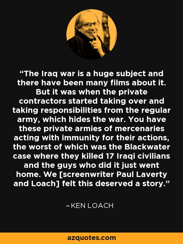 The Iraq war is a huge subject and there have been many films about it. But it was when the private contractors started taking over and taking responsibilities from the regular army, which hides the war. You have these private armies of mercenaries acting with immunity for their actions, the worst of which was the Blackwater case where they killed 17 Iraqi civilians and the guys who did it just went home. We [screenwriter Paul Laverty and Loach] felt this deserved a story. - Ken Loach