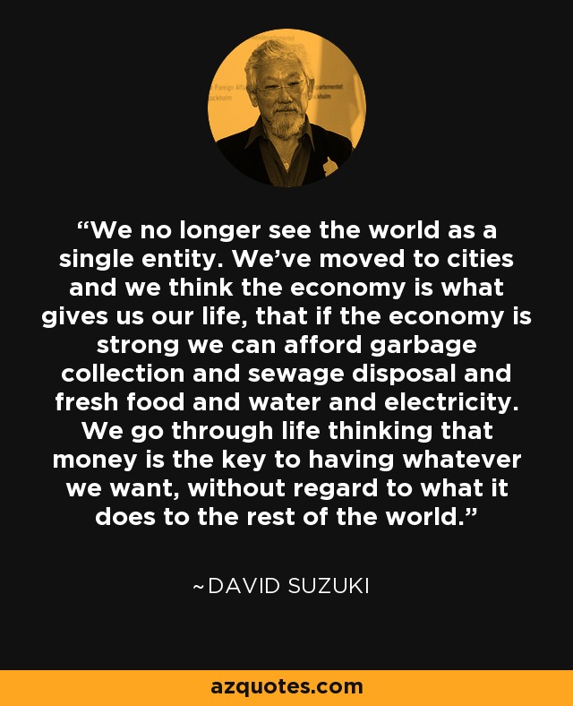 We no longer see the world as a single entity. We've moved to cities and we think the economy is what gives us our life, that if the economy is strong we can afford garbage collection and sewage disposal and fresh food and water and electricity. We go through life thinking that money is the key to having whatever we want, without regard to what it does to the rest of the world. - David Suzuki