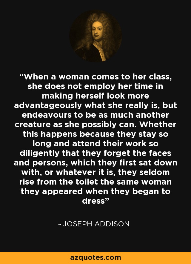 When a woman comes to her class, she does not employ her time in making herself look more advantageously what she really is, but endeavours to be as much another creature as she possibly can. Whether this happens because they stay so long and attend their work so diligently that they forget the faces and persons, which they first sat down with, or whatever it is, they seldom rise from the toilet the same woman they appeared when they began to dress - Joseph Addison