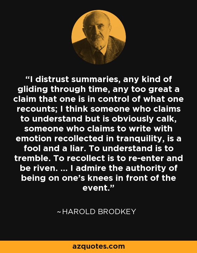 I distrust summaries, any kind of gliding through time, any too great a claim that one is in control of what one recounts; I think someone who claims to understand but is obviously calk, someone who claims to write with emotion recollected in tranquility, is a fool and a liar. To understand is to tremble. To recollect is to re-enter and be riven. ... I admire the authority of being on one's knees in front of the event. - Harold Brodkey