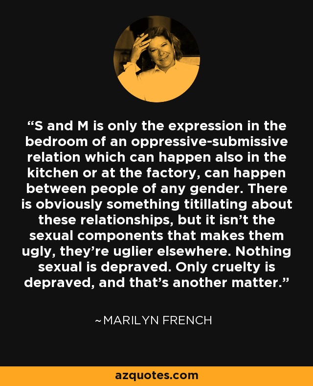 S and M is only the expression in the bedroom of an oppressive-submissive relation which can happen also in the kitchen or at the factory, can happen between people of any gender. There is obviously something titillating about these relationships, but it isn't the sexual components that makes them ugly, they're uglier elsewhere. Nothing sexual is depraved. Only cruelty is depraved, and that's another matter. - Marilyn French