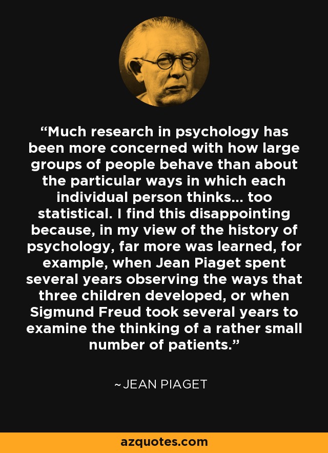 Much research in psychology has been more concerned with how large groups of people behave than about the particular ways in which each individual person thinks... too statistical. I find this disappointing because, in my view of the history of psychology, far more was learned, for example, when Jean Piaget spent several years observing the ways that three children developed, or when Sigmund Freud took several years to examine the thinking of a rather small number of patients. - Jean Piaget