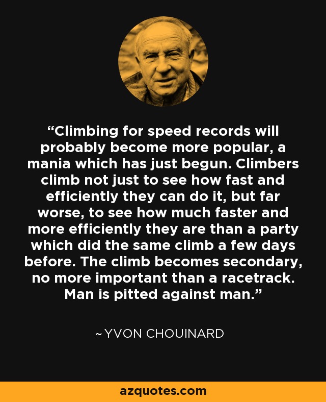 Climbing for speed records will probably become more popular, a mania which has just begun. Climbers climb not just to see how fast and efficiently they can do it, but far worse, to see how much faster and more efficiently they are than a party which did the same climb a few days before. The climb becomes secondary, no more important than a racetrack. Man is pitted against man. - Yvon Chouinard