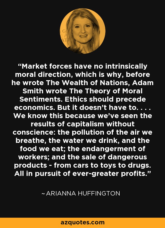 Market forces have no intrinsically moral direction, which is why, before he wrote The Wealth of Nations, Adam Smith wrote The Theory of Moral Sentiments. Ethics should precede economics. But it doesn't have to. . . . We know this because we've seen the results of capitalism without conscience: the pollution of the air we breathe, the water we drink, and the food we eat; the endangerment of workers; and the sale of dangerous products - from cars to toys to drugs. All in pursuit of ever-greater profits. - Arianna Huffington