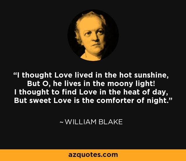 I thought Love lived in the hot sunshine, But O, he lives in the moony light! I thought to find Love in the heat of day, But sweet Love is the comforter of night. - William Blake