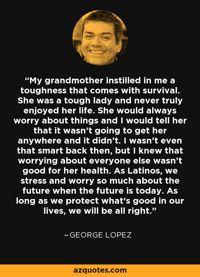 My grandmother instilled in me a toughness that comes with survival. She was a tough lady and never truly enjoyed her life. She would always worry about things and I would tell her that it wasn't going to get her anywhere and it didn't. I wasn't even that smart back then, but I knew that worrying about everyone else wasn't good for her health. As Latinos, we stress and worry so much about the future when the future is today. As long as we protect what's good in our lives, we will be all right. - George Lopez